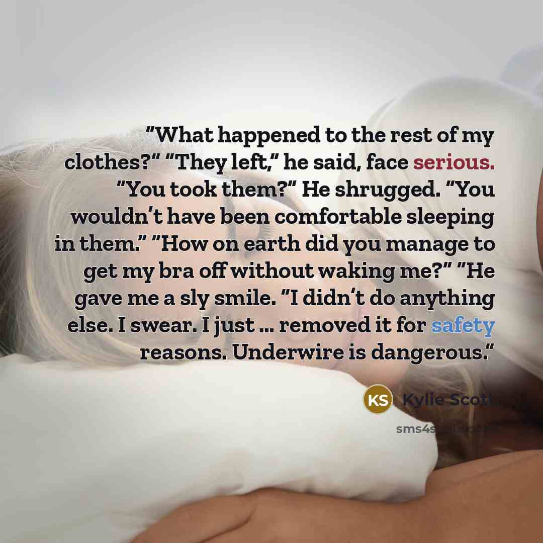 “What happened to the rest of my clothes?” “They left,” he said, face serious. “You took them?” He shrugged. “You wouldn’t have been comfortable sleeping in them.” “How on earth did you manage to get my bra off without waking me?” “He gave me a sly smile. “I didn’t do anything else. I swear. I just…” quote by Kylie Scott