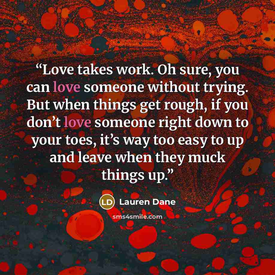 “Love takes work. Oh sure, you can love someone without trying. But when things get rough, if you don’t love someone right down to your toes, it’s way too easy to up and leave when they muck things up.” quote by Lauren Dane