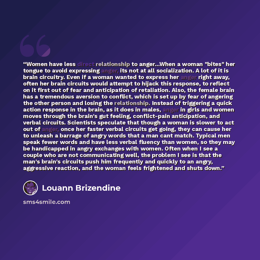 “Women have less direct relationship to anger...When a woman "bites" her tongue to avoid expressing anger, its not at all socialization. A lot of it is brain circuitry. Even if a woman wanted to express her anger right away, often her brain circuits would attempt to hijack this response, to reflect…” quote by Louann Brizendine