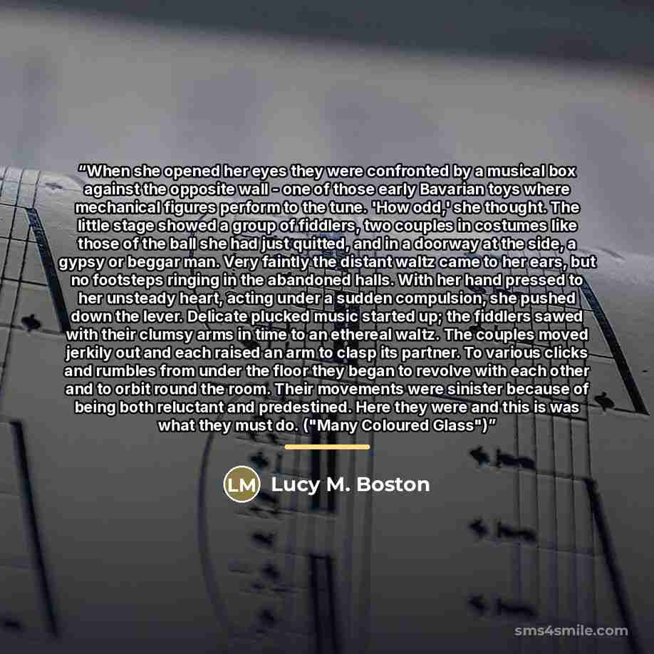 “When she opened her eyes they were confronted by a musical box against the opposite wall - one of those early Bavarian toys where mechanical figures perform to the tune. 'How odd,' she thought. The little stage showed a group of fiddlers, two couples in costumes like those of the ball she had just…” quote by Lucy M. Boston