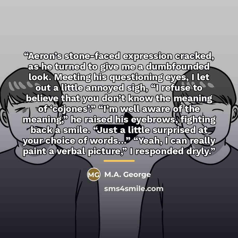 “Aeron’s stone-faced expression cracked, as he turned to give me a dumbfounded look. Meeting his questioning eyes, I let out a little annoyed sigh, “I refuse to believe that you don’t know the meaning of ‘cojones’.” “I’m well aware of the meaning,” he raised his eyebrows, fighting back a smile…” quote by M.A. George