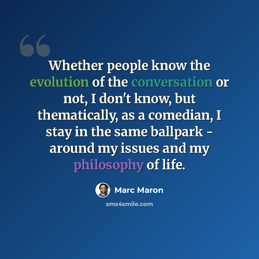 “Whether people know the evolution of the conversation or not, I don't know, but thematically, as a comedian, I stay in the same ballpark - around my issues and my philosophy of life.” quote by Marc Maron