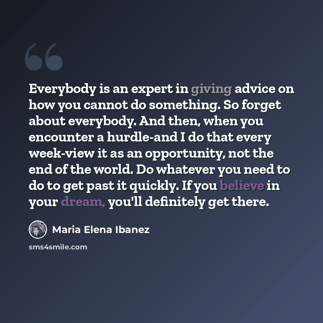 “Everybody is an expert in giving advice on how you cannot do something. So forget about everybody. And then, when you encounter a hurdle-and I do that every week-view it as an opportunity, not the end of the world. Do whatever you need to do to get past it quickly. If you believe in your dream…” quote by Maria Elena Ibanez
