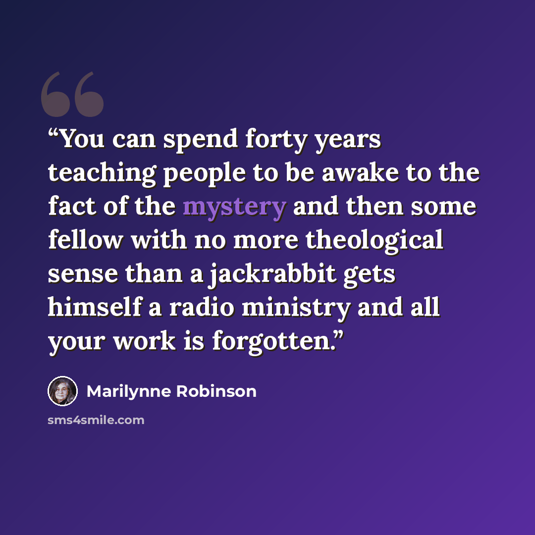 “You can spend forty years teaching people to be awake to the fact of the mystery and then some fellow with no more theological sense than a jackrabbit gets himself a radio ministry and all your work is forgotten.” quote by Marilynne Robinson