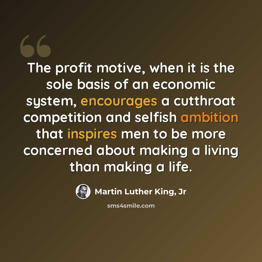 “The profit motive, when it is the sole basis of an economic system, encourages a cutthroat competition and selfish ambition that inspires men to be more concerned about making a living than making a life.” quote by Martin Luther King, Jr