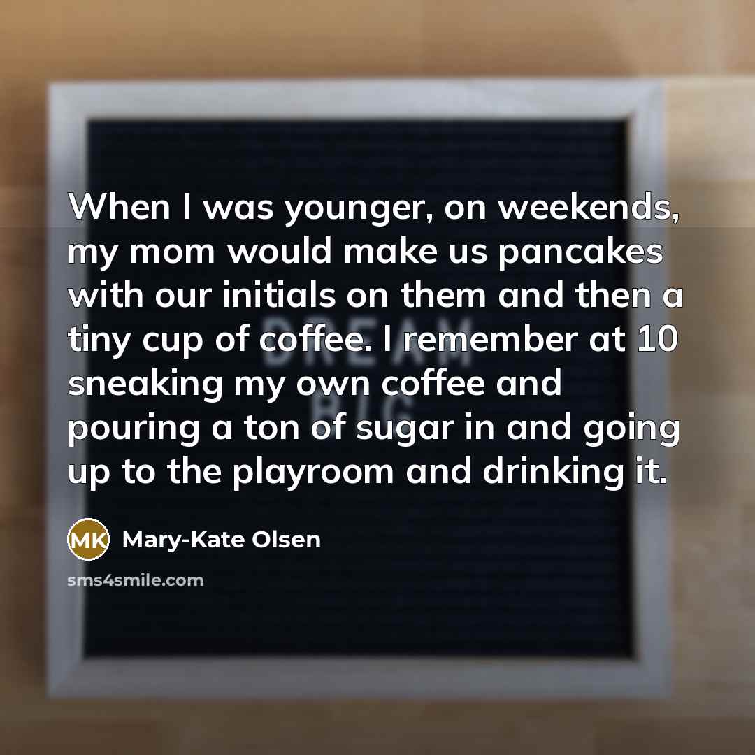 “When I was younger, on weekends, my mom would make us pancakes with our initials on them and then a tiny cup of coffee. I remember at 10 sneaking my own coffee and pouring a ton of sugar in and going up to the playroom and drinking it.” quote by Mary-Kate Olsen
