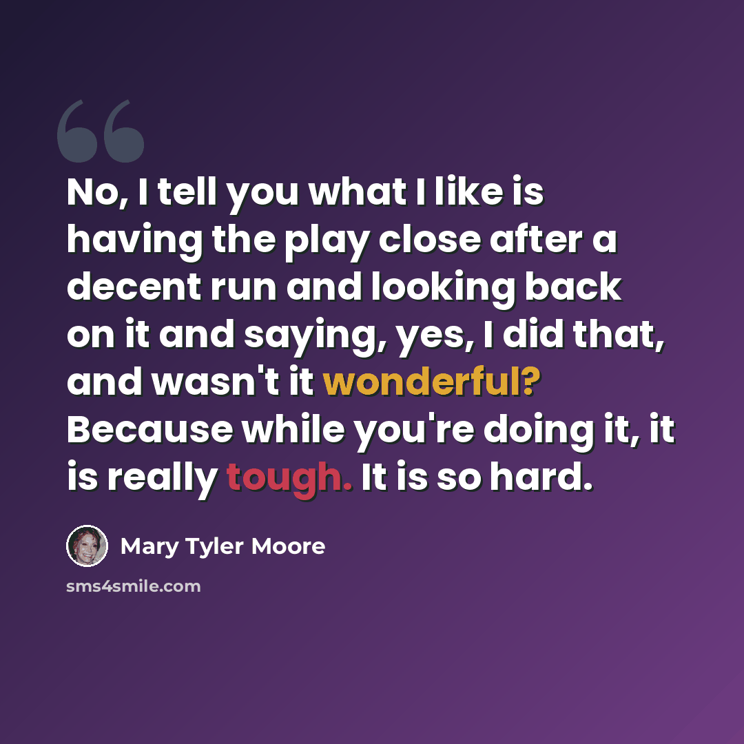 “No, I tell you what I like is having the play close after a decent run and looking back on it and saying, yes, I did that, and wasn't it wonderful? Because while you're doing it, it is really tough. It is so hard.” quote by Mary Tyler Moore