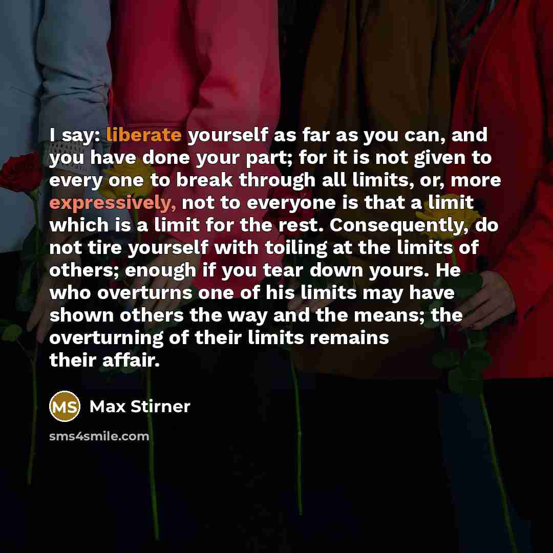 “I say: liberate yourself as far as you can, and you have done your part; for it is not given to every one to break through all limits, or, more expressively, not to everyone is that a limit which is a limit for the rest. Consequently, do not tire yourself with toiling at the limits of others…” quote by Max Stirner