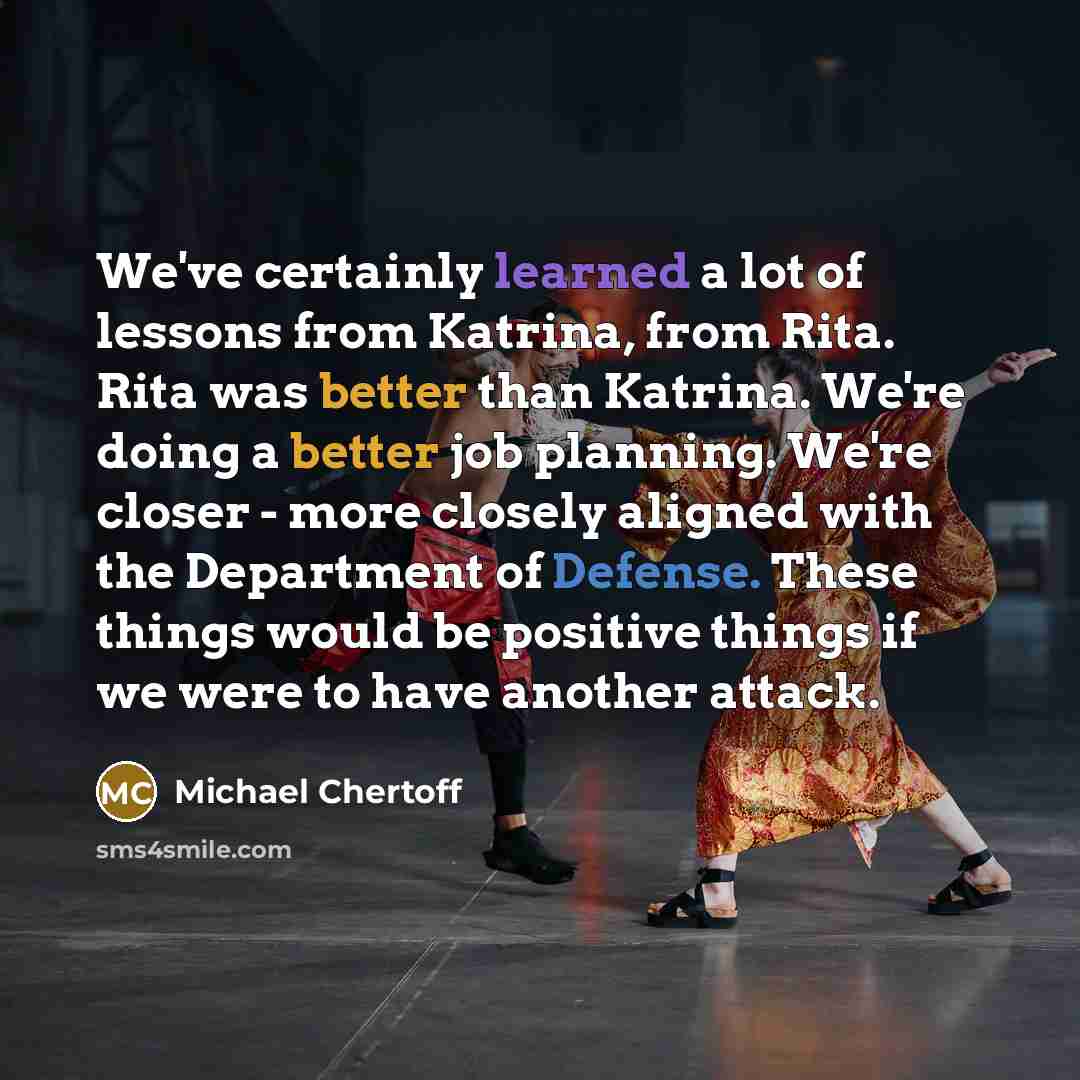 “We've certainly learned a lot of lessons from Katrina, from Rita. Rita was better than Katrina. We're doing a better job planning. We're closer - more closely aligned with the Department of Defense. These things would be positive things if we were to have another attack.” quote by Michael Chertoff