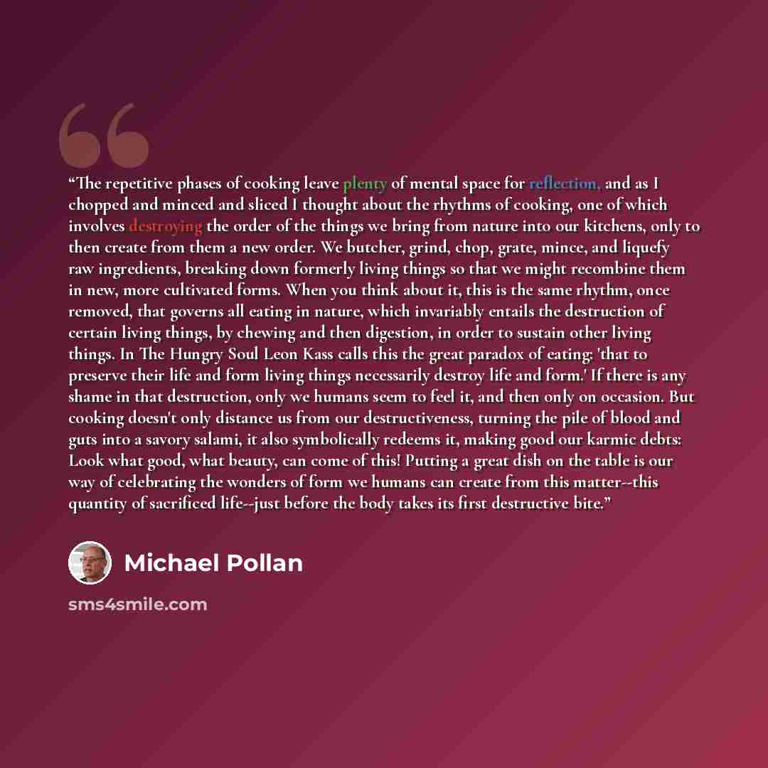 “The repetitive phases of cooking leave plenty of mental space for reflection, and as I chopped and minced and sliced I thought about the rhythms of cooking, one of which involves destroying the order of the things we bring from nature into our kitchens, only to then create from them a new order…” quote by Michael Pollan