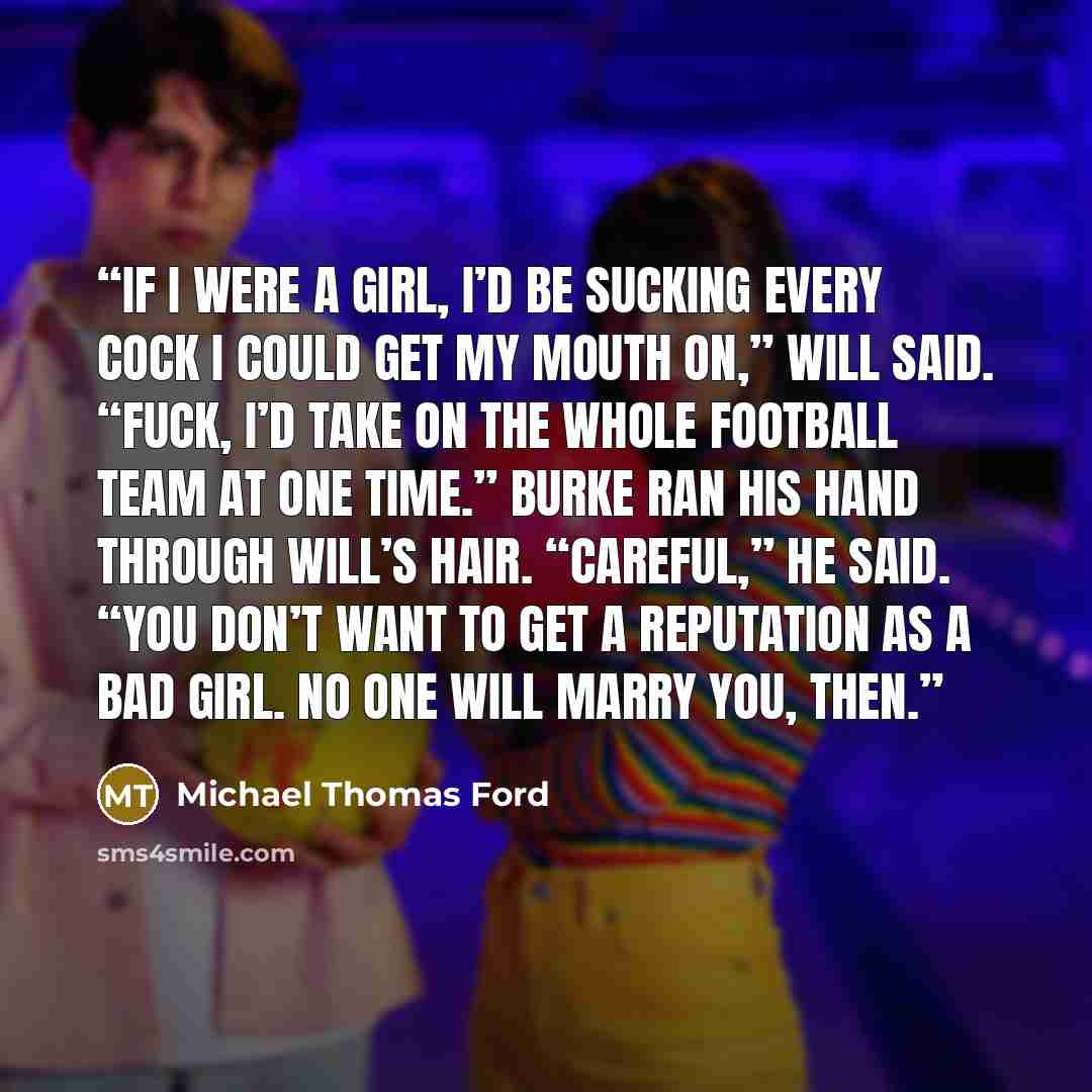 “If I were a girl, I’d be sucking every cock I could get my mouth on,” Will said. “Fuck, I’d take on the whole football team at one time.” Burke ran his hand through Will’s hair. “Careful,” he said. “You don’t want to get a reputation as a bad girl. No one will marry you, then.” quote by Michael Thomas Ford