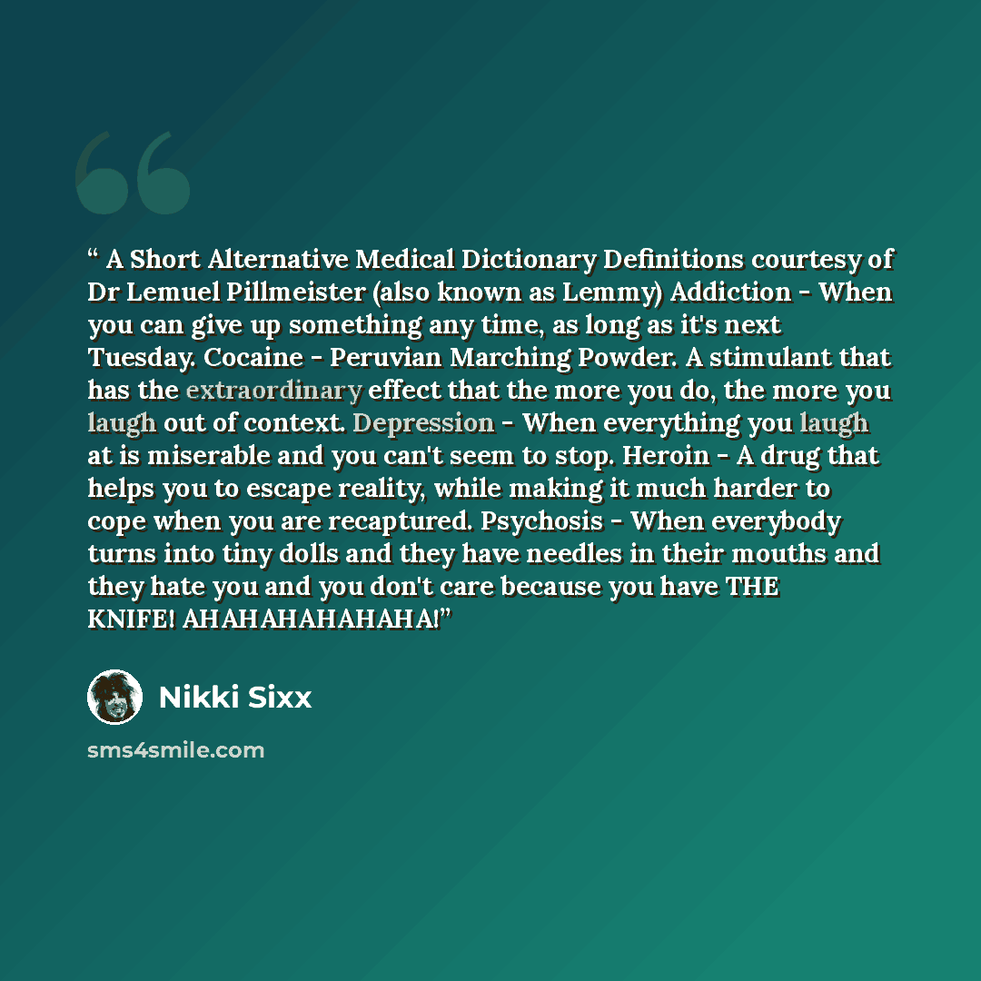 “A Short Alternative Medical Dictionary Definitions courtesy of Dr Lemuel Pillmeister (also known as Lemmy) Addiction - When you can give up something any time, as long as it's next Tuesday. Cocaine - Peruvian Marching Powder. A stimulant that has the extraordinary effect that the more you do, the…” quote by Nikki Sixx