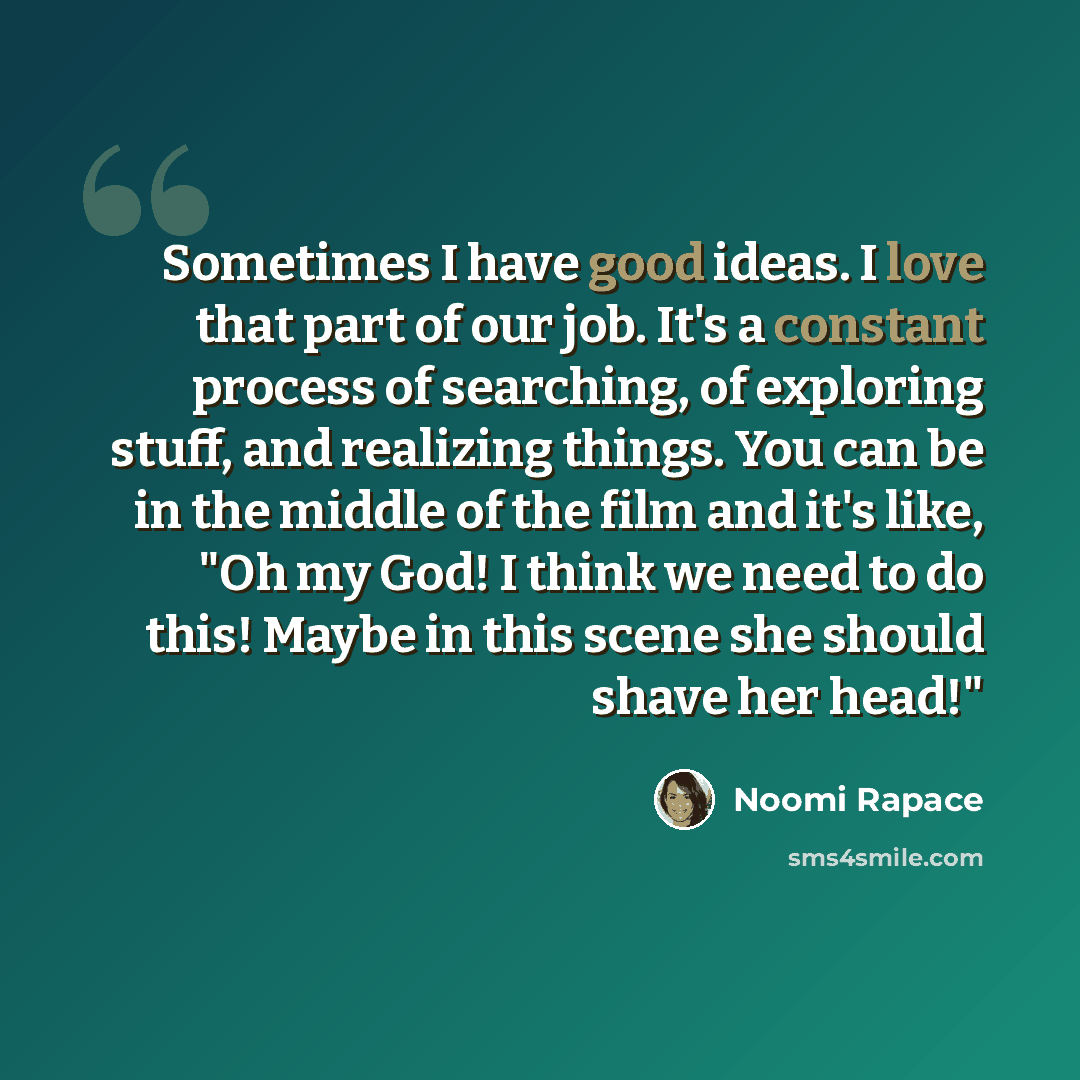 “Sometimes I have good ideas. I love that part of our job. It's a constant process of searching, of exploring stuff, and realizing things. You can be in the middle of the film and it's like, "Oh my God! I think we need to do this! Maybe in this scene she should shave her head!"” quote by Noomi Rapace
