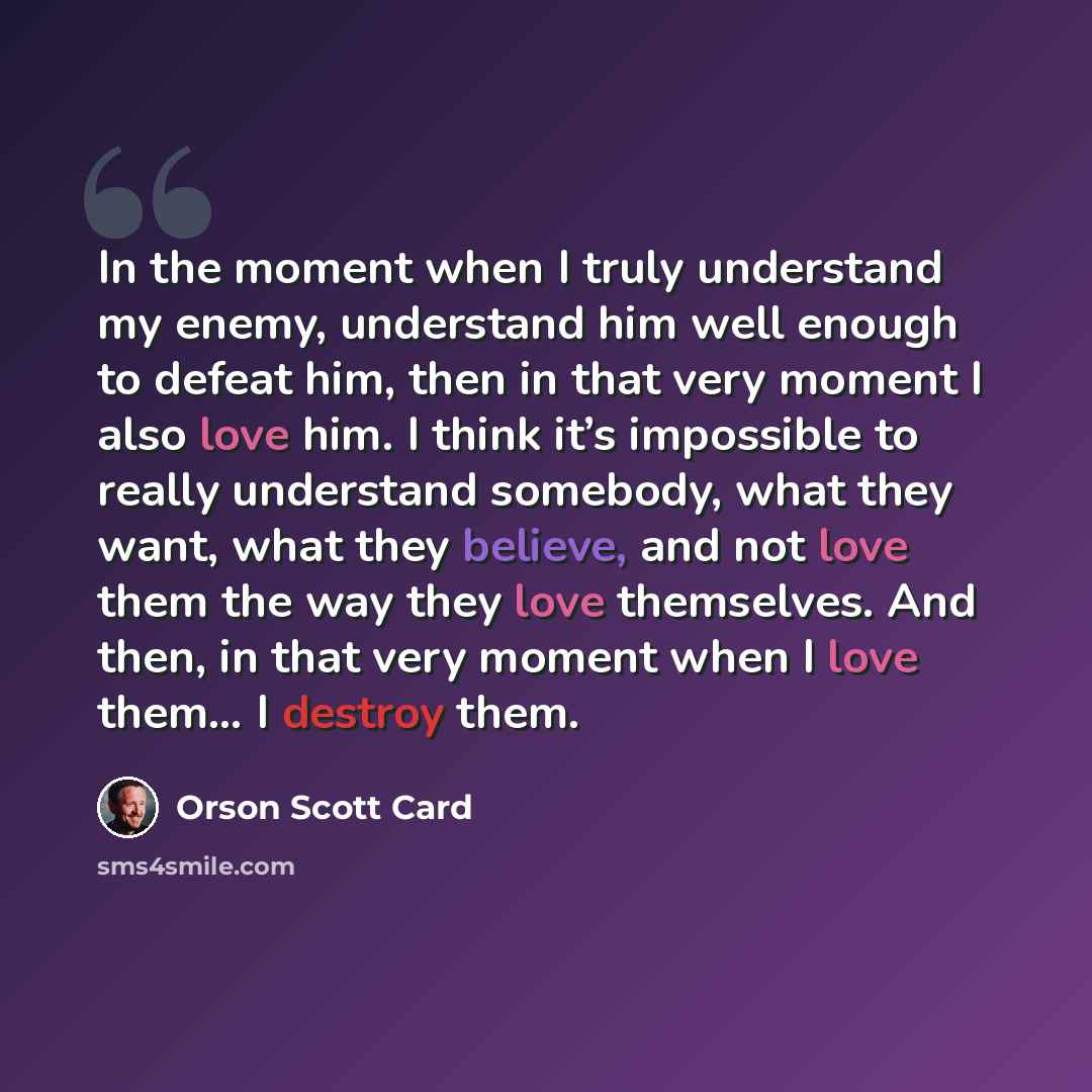 “In the moment when I truly understand my enemy, understand him well enough to defeat him, then in that very moment I also love him. I think it’s impossible to really understand somebody, what they want, what they believe, and not love them the way they love themselves. And then, in that very…” quote by Orson Scott Card