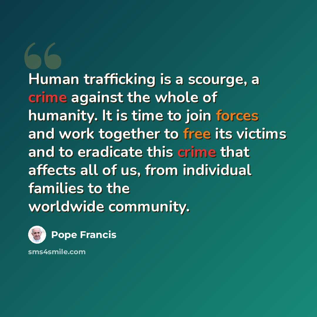 “Human trafficking is a scourge, a crime against the whole of humanity. It is time to join forces and work together to free its victims and to eradicate this crime that affects all of us, from individual families to the worldwide community.” quote by Pope Francis