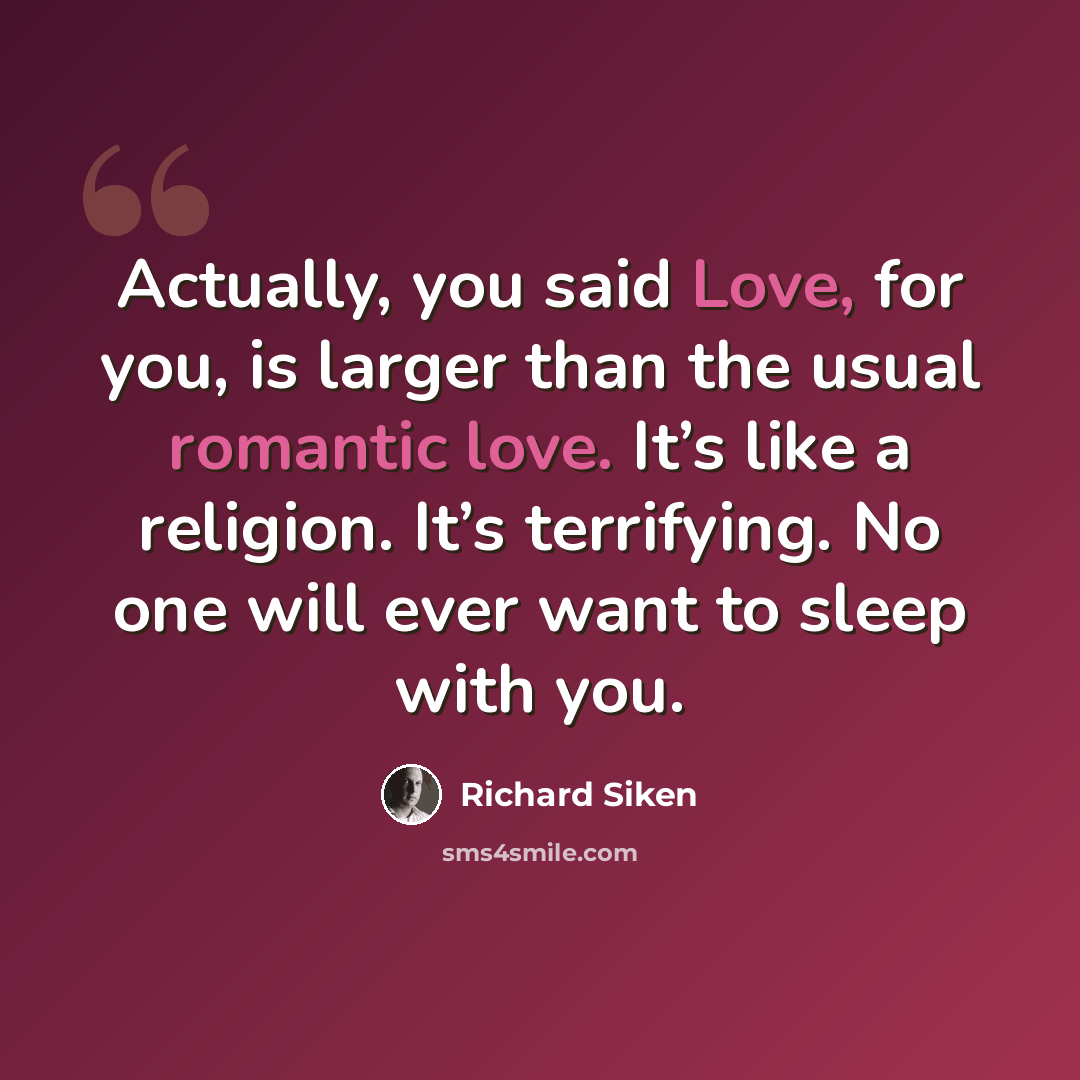 “Actually, you said Love, for you, is larger than the usual romantic love. It’s like a religion. It’s terrifying. No one will ever want to sleep with you.” quote by Richard Siken