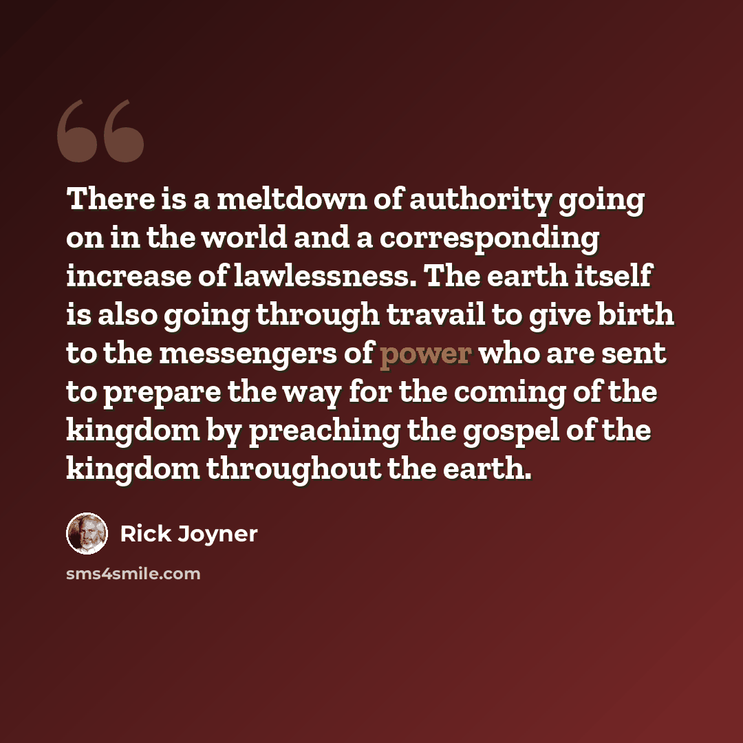 “There is a meltdown of authority going on in the world and a corresponding increase of lawlessness. The earth itself is also going through travail to give birth to the messengers of power who are sent to prepare the way for the coming of the kingdom by preaching the gospel of the kingdom…” quote by Rick Joyner