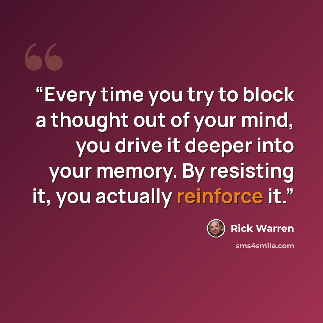 “Every time you try to block a thought out of your mind, you drive it deeper into your memory. By resisting it, you actually reinforce it.” quote by Rick Warren