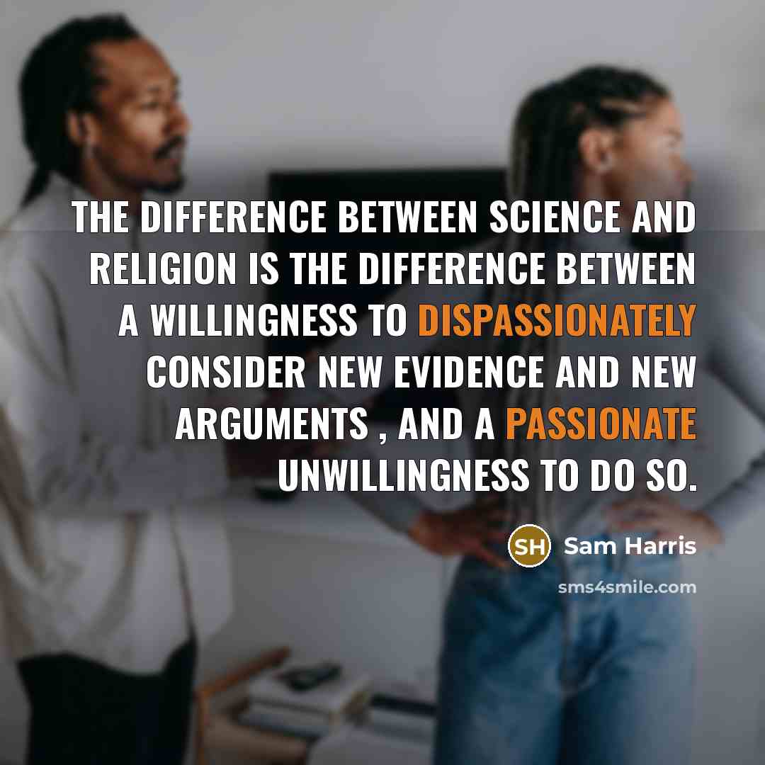 “The difference between science and religion is the difference between a willingness to dispassionately consider new evidence and new arguments , and a passionate unwillingness to do so.” quote by Sam Harris