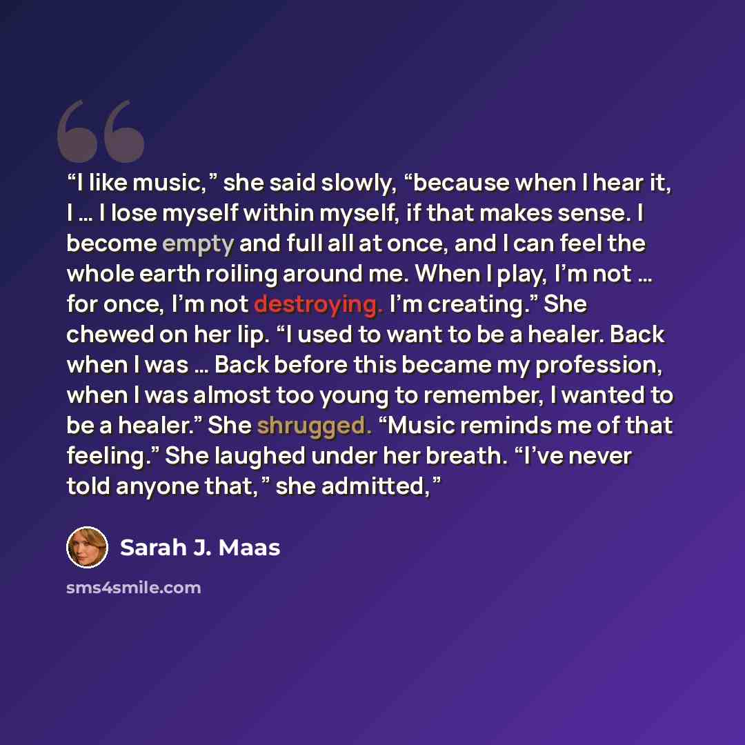 “I like music,” she said slowly, “because when I hear it, I … I lose myself within myself, if that makes sense. I become empty and full all at once, and I can feel the whole earth roiling around me. When I play, I’m not … for once, I’m not destroying. I’m creating.” She chewed on her lip. “I used…” quote by Sarah J. Maas