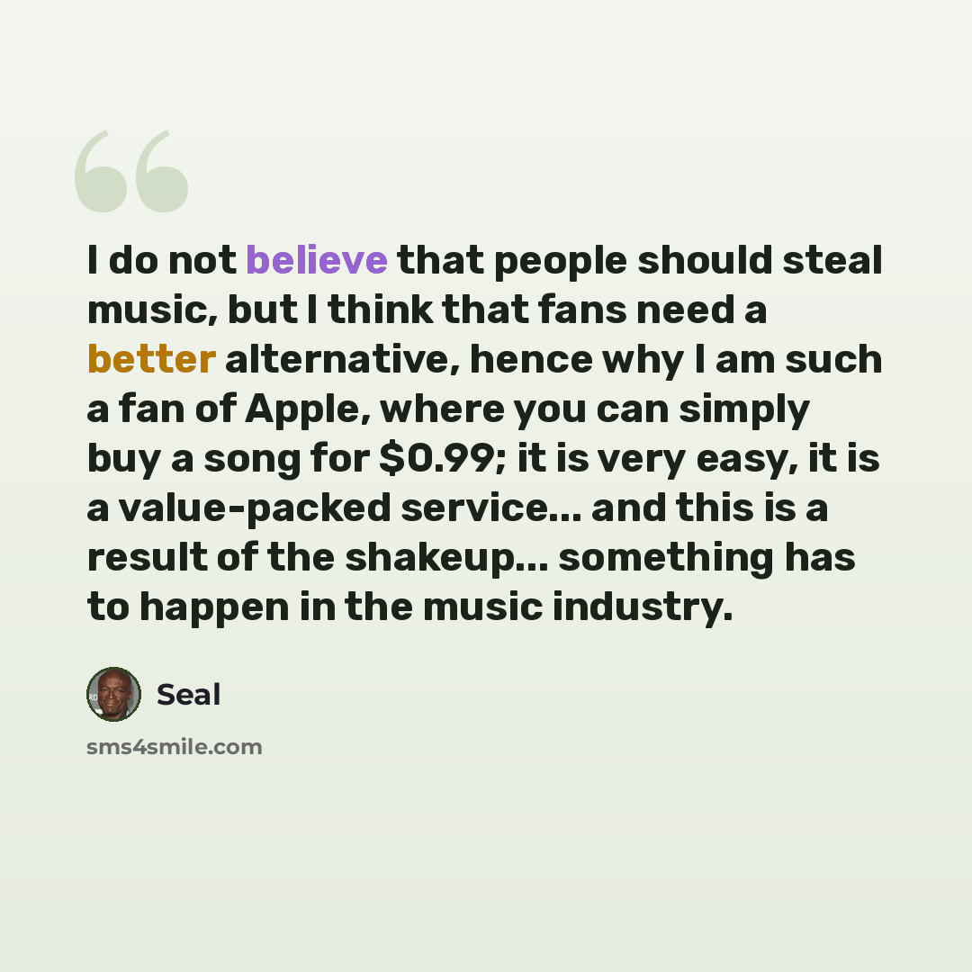“I do not believe that people should steal music, but I think that fans need a better alternative, hence why I am such a fan of Apple, where you can simply buy a song for $0.99; it is very easy, it is a value-packed service... and this is a result of the shakeup... something has to happen in the…” quote by Seal