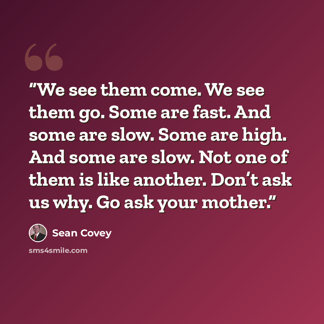 “We see them come. We see them go. Some are fast. And some are slow. Some are high. And some are slow. Not one of them is like another. Don’t ask us why. Go ask your mother.” quote by Sean Covey