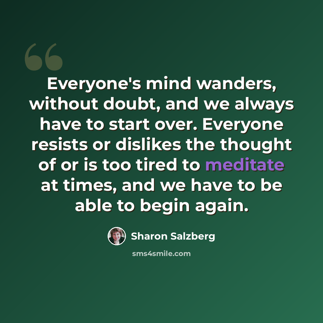 “Everyone's mind wanders, without doubt, and we always have to start over. Everyone resists or dislikes the thought of or is too tired to meditate at times, and we have to be able to begin again.” quote by Sharon Salzberg