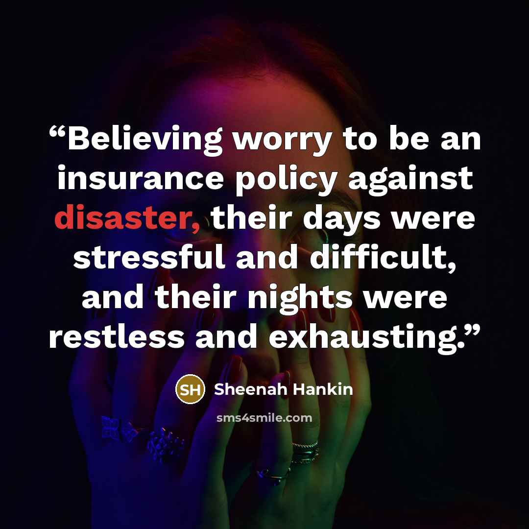 “Believing worry to be an insurance policy against disaster, their days were stressful and difficult, and their nights were restless and exhausting.” quote by Sheenah Hankin