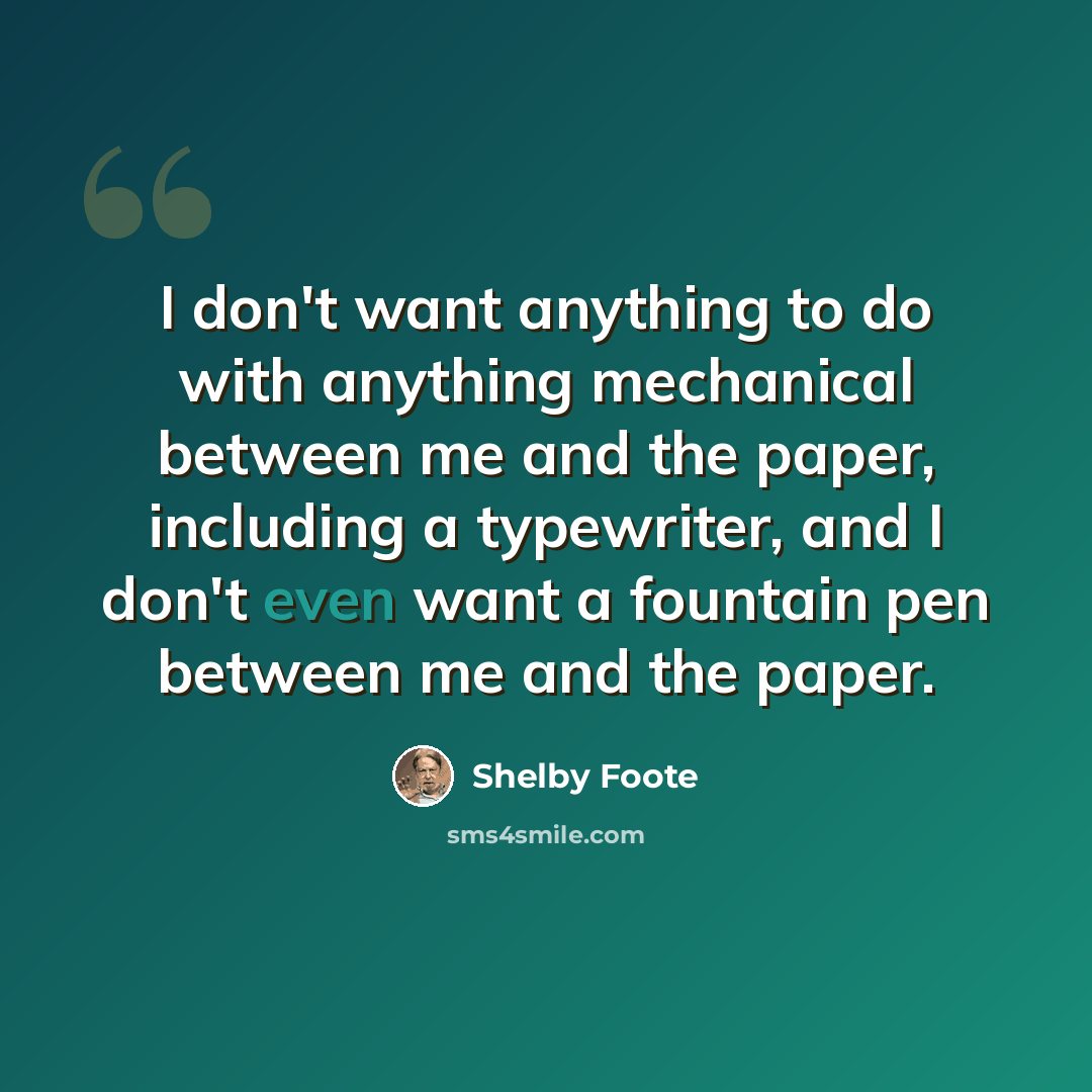 “I don't want anything to do with anything mechanical between me and the paper, including a typewriter, and I don't even want a fountain pen between me and the paper.” quote by Shelby Foote