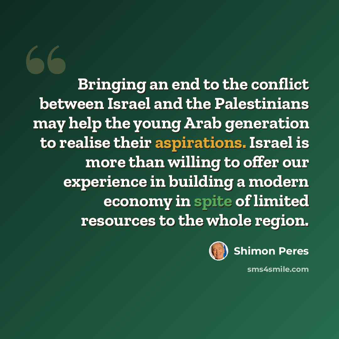 “Bringing an end to the conflict between Israel and the Palestinians may help the young Arab generation to realise their aspirations. Israel is more than willing to offer our experience in building a modern economy in spite of limited resources to the whole region.” quote by Shimon Peres