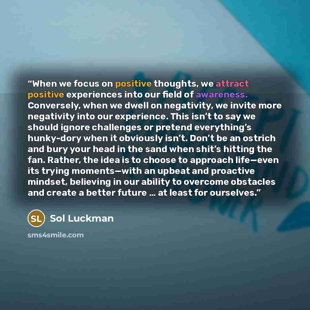“When we focus on positive thoughts, we attract positive experiences into our field of awareness. Conversely, when we dwell on negativity, we invite more negativity into our experience. This isn’t to say we should ignore challenges or pretend everything’s hunky-dory when it obviously isn’t. Don’t…” quote by Sol Luckman