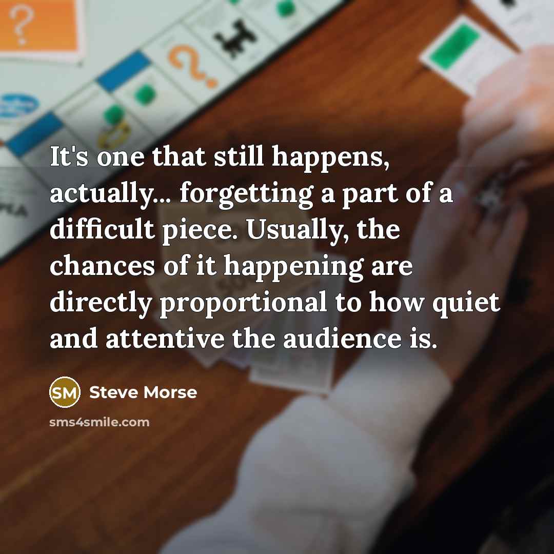 “It's one that still happens, actually... forgetting a part of a difficult piece. Usually, the chances of it happening are directly proportional to how quiet and attentive the audience is.” quote by Steve Morse