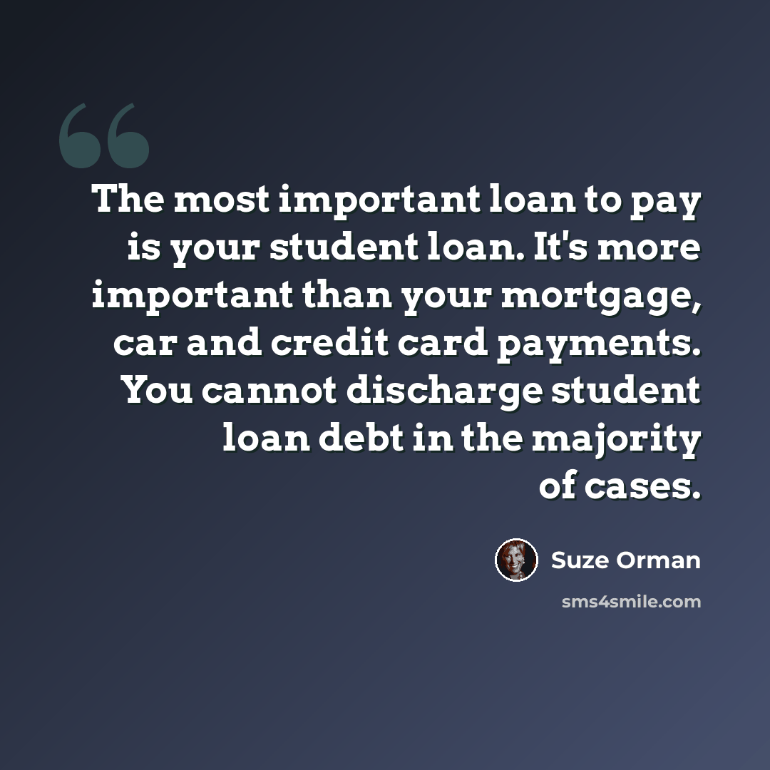 “The most important loan to pay is your student loan. It's more important than your mortgage, car and credit card payments. You cannot discharge student loan debt in the majority of cases.” quote by Suze Orman