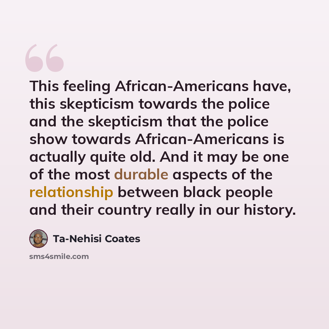 “This feeling African-Americans have, this skepticism towards the police and the skepticism that the police show towards African-Americans is actually quite old. And it may be one of the most durable aspects of the relationship between black people and their country really in our history.” quote by Ta-Nehisi Coates
