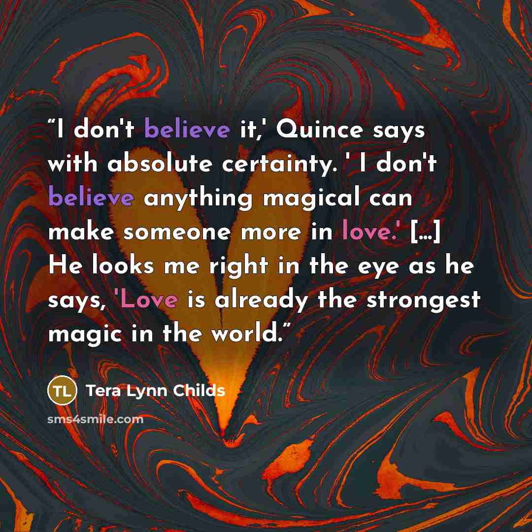 “I don't believe it,' Quince says with absolute certainty. ' I don't believe anything magical can make someone more in love.' [...] He looks me right in the eye as he says, 'Love is already the strongest magic in the world.” quote by Tera Lynn Childs