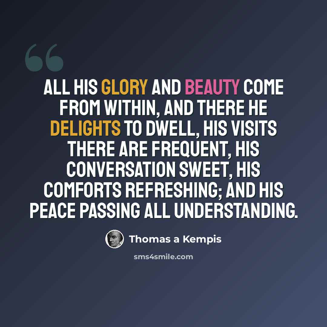 “All His glory and beauty come from within, and there He delights to dwell, His visits there are frequent, His conversation sweet, His comforts refreshing; and His peace passing all understanding.” quote by Thomas a Kempis