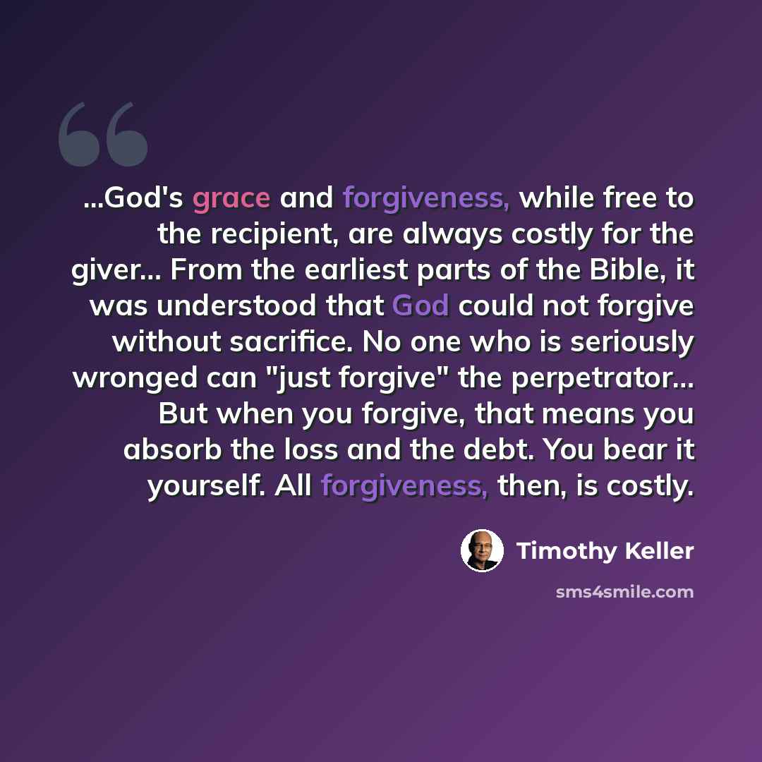 “...God's grace and forgiveness, while free to the recipient, are always costly for the giver… From the earliest parts of the Bible, it was understood that God could not forgive without sacrifice. No one who is seriously wronged can "just forgive" the perpetrator… But when you forgive, that means…” quote by Timothy Keller