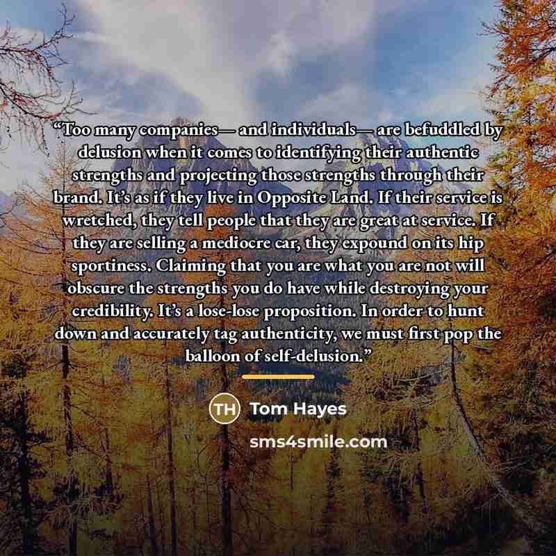 “Too many companies— and individuals— are befuddled by delusion when it comes to identifying their authentic strengths and projecting those strengths through their brand. It’s as if they live in Opposite Land. If their service is wretched, they tell people that they are great at service. If they…” quote by Tom Hayes