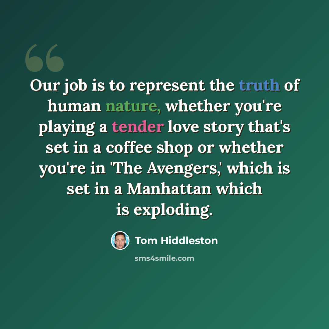 “Our job is to represent the truth of human nature, whether you're playing a tender love story that's set in a coffee shop or whether you're in 'The Avengers,' which is set in a Manhattan which is exploding.” quote by Tom Hiddleston