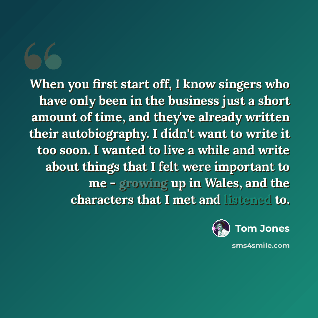 “When you first start off, I know singers who have only been in the business just a short amount of time, and they've already written their autobiography. I didn't want to write it too soon. I wanted to live a while and write about things that I felt were important to me - growing up in Wales, and…” quote by Tom Jones