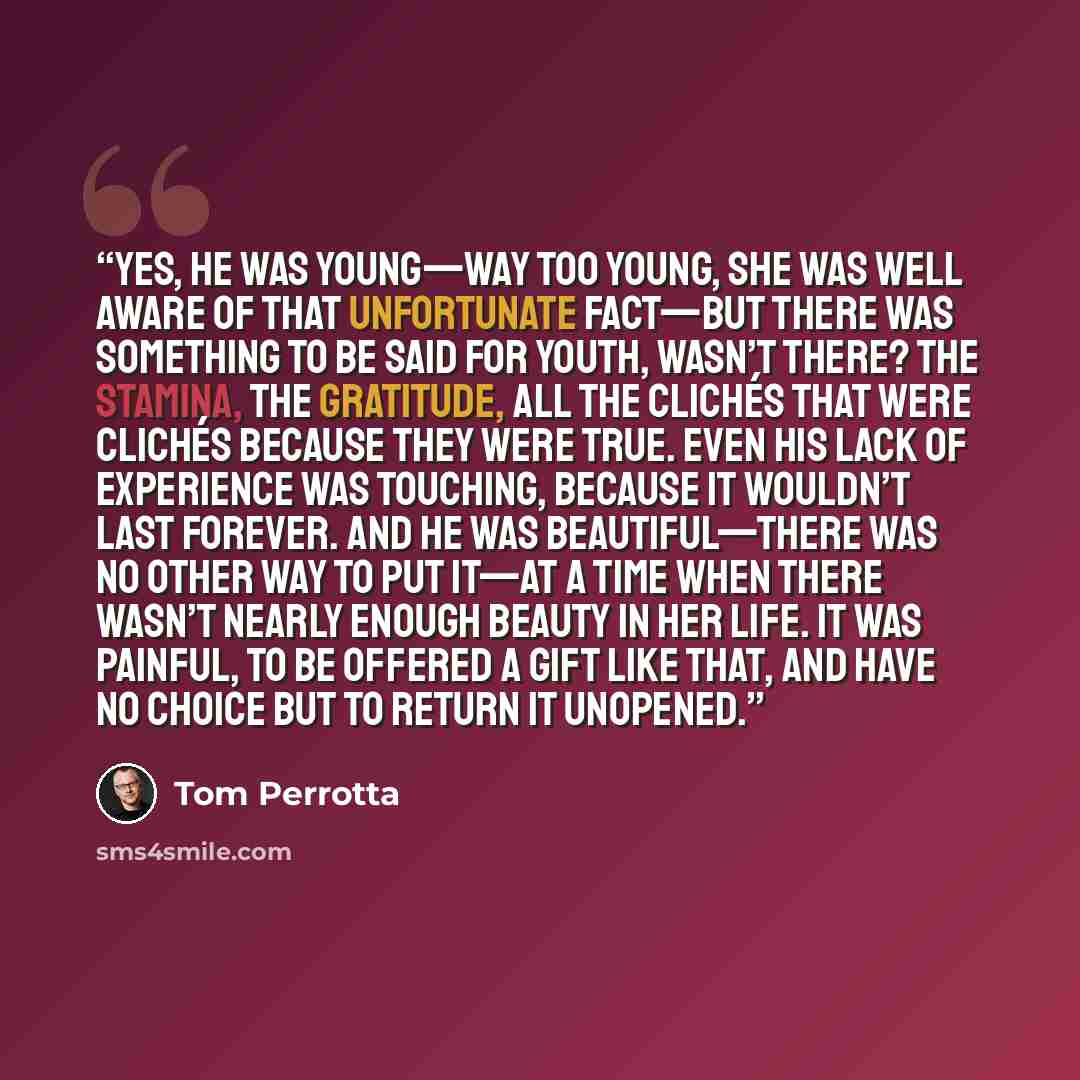 “Yes, he was young—way too young, she was well aware of that unfortunate fact—but there was something to be said for youth, wasn’t there? The stamina, the gratitude, all the clichés that were clichés because they were true. Even his lack of experience was touching, because it wouldn’t last forever…” quote by Tom Perrotta