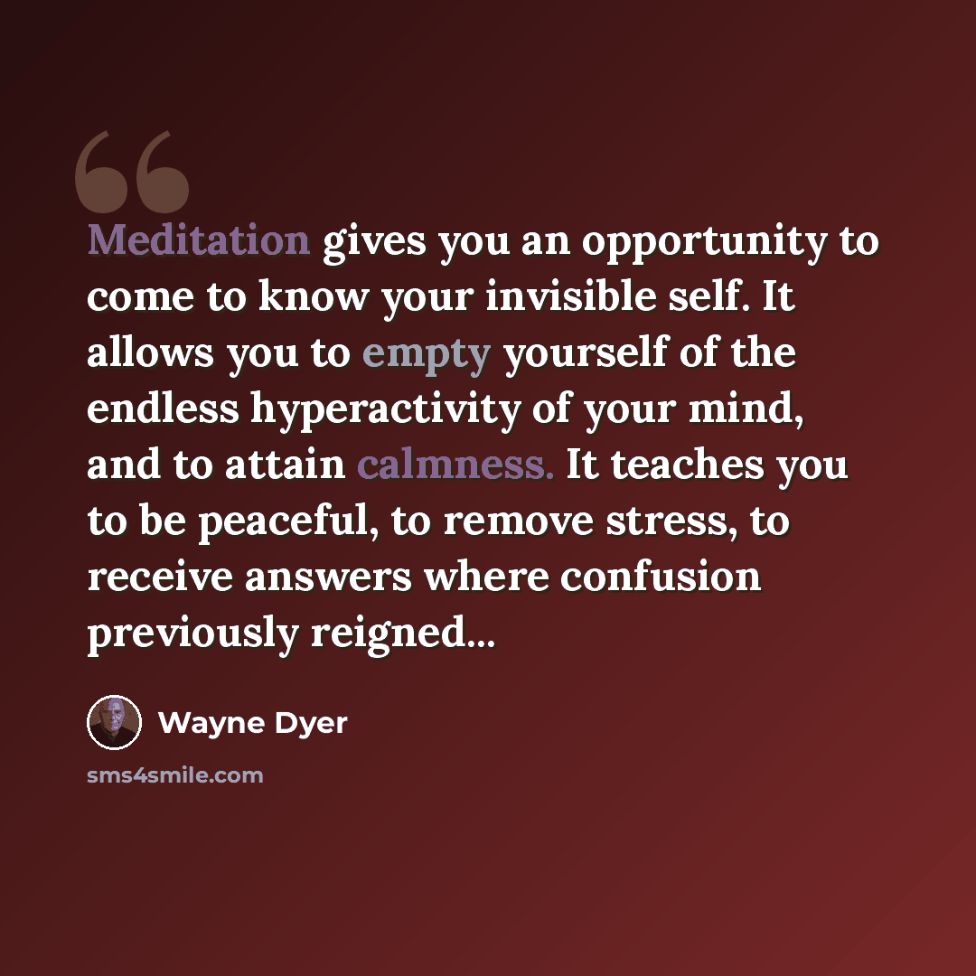 “Meditation gives you an opportunity to come to know your invisible self. It allows you to empty yourself of the endless hyperactivity of your mind, and to attain calmness. It teaches you to be peaceful, to remove stress, to receive answers where confusion previously reigned...” quote by Wayne Dyer
