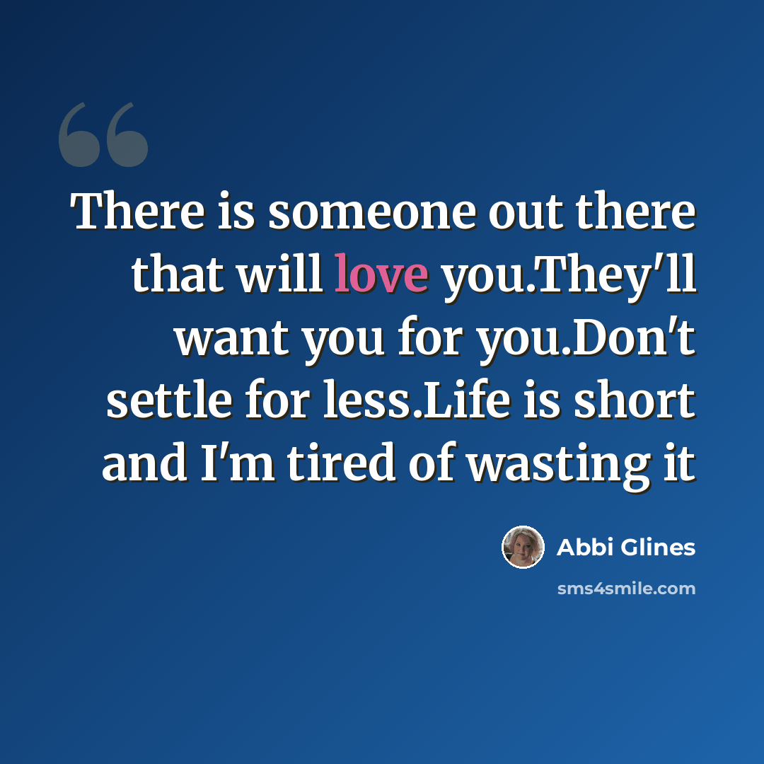 “There is someone out there that will love you.They'll want you for you.Don't settle for less.Life is short and I'm tired of wasting it” quote by Abbi Glines