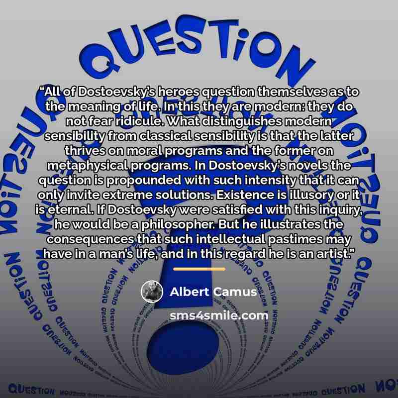 “All of Dostoevsky’s heroes question themselves as to the meaning of life. In this they are modern: they do not fear ridicule. What distinguishes modern sensibility from classical sensibility is that the latter thrives on moral programs and the former on metaphysical programs. In Dostoevsky’s…” quote by Albert Camus