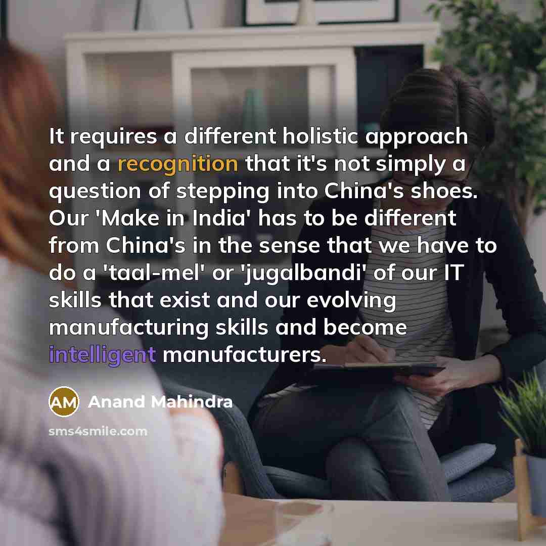 “It requires a different holistic approach and a recognition that it's not simply a question of stepping into China's shoes. Our 'Make in India' has to be different from China's in the sense that we have to do a 'taal-mel' or 'jugalbandi' of our IT skills that exist and our evolving manufacturing…” quote by Anand Mahindra