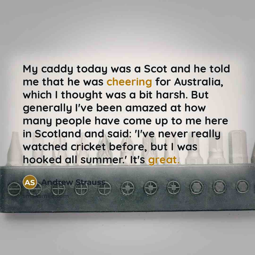 “My caddy today was a Scot and he told me that he was cheering for Australia, which I thought was a bit harsh. But generally I've been amazed at how many people have come up to me here in Scotland and said: 'I've never really watched cricket before, but I was hooked all summer.' It's great.” quote by Andrew Strauss