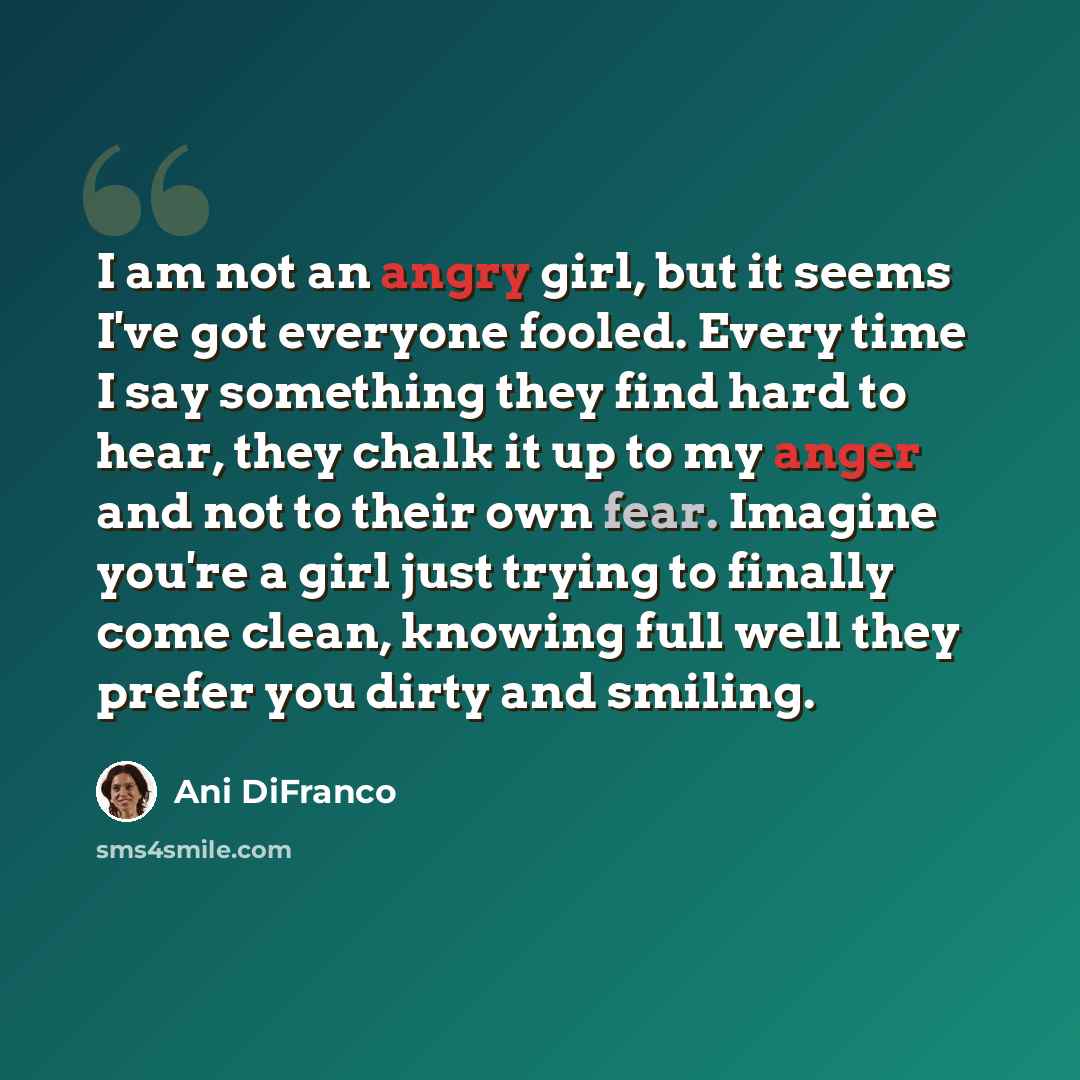 “I am not an angry girl, but it seems I've got everyone fooled. Every time I say something they find hard to hear, they chalk it up to my anger and not to their own fear. Imagine you're a girl just trying to finally come clean, knowing full well they prefer you dirty and smiling.” quote by Ani DiFranco