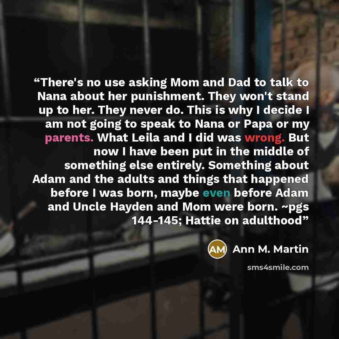“There's no use asking Mom and Dad to talk to Nana about her punishment. They won't stand up to her. They never do. This is why I decide I am not going to speak to Nana or Papa or my parents. What Leila and I did was wrong. But now I have been put in the middle of something else entirely. Something…” quote by Ann M. Martin