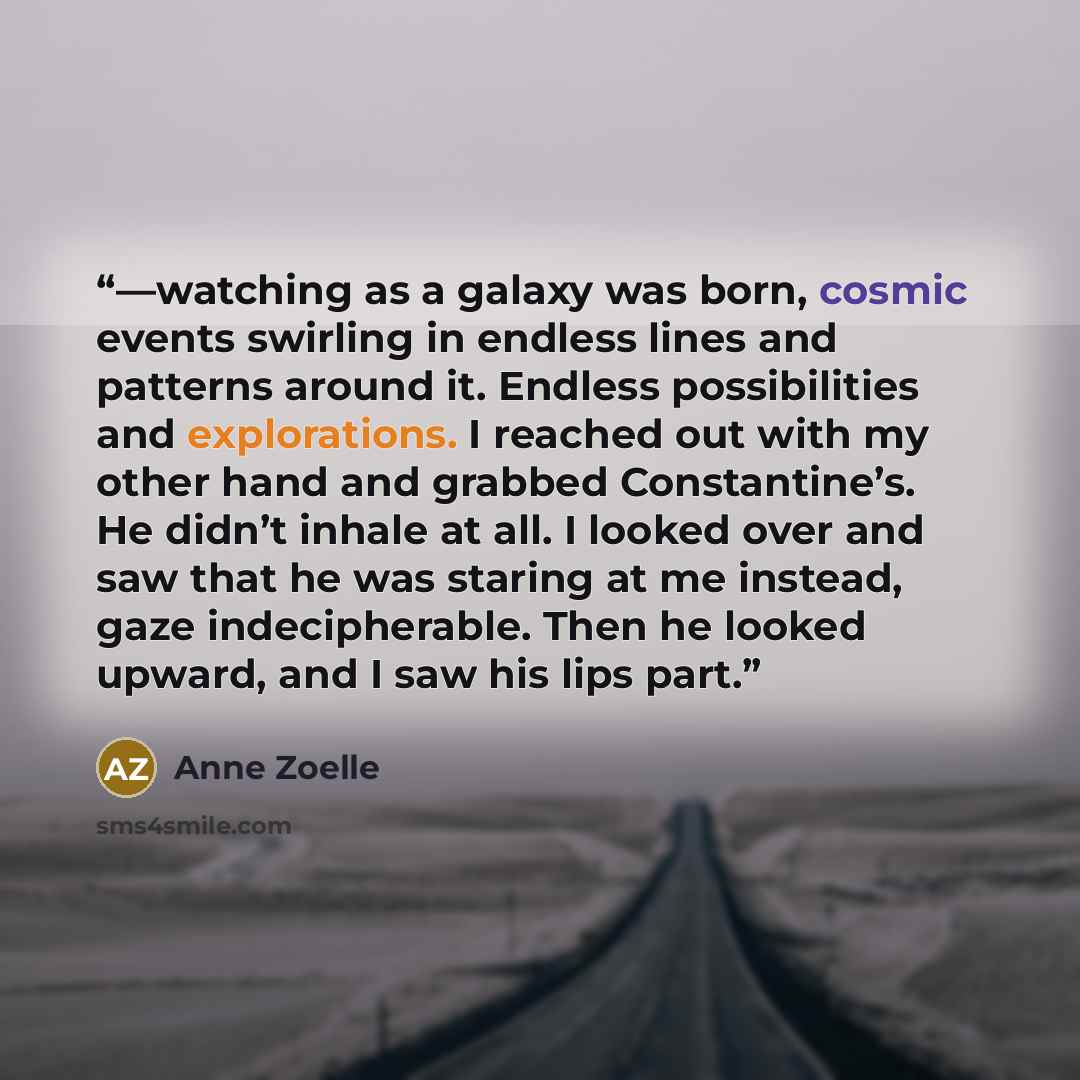 “—watching as a galaxy was born, cosmic events swirling in endless lines and patterns around it. Endless possibilities and explorations. I reached out with my other hand and grabbed Constantine’s. He didn’t inhale at all. I looked over and saw that he was staring at me instead, gaze indecipherable…” quote by Anne Zoelle