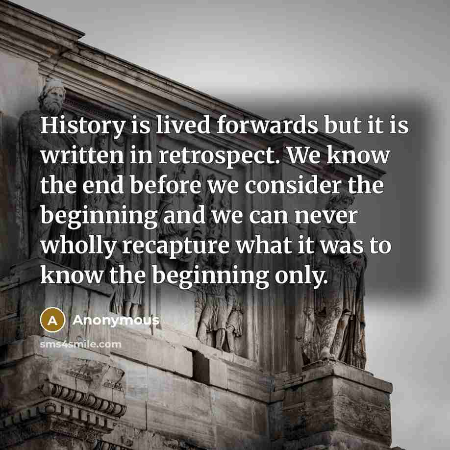 “History is lived forwards but it is written in retrospect. We know the end before we consider the beginning and we can never wholly recapture what it was to know the beginning only.” quote by Anonymous